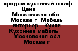 продам кухонный шкаф › Цена ­ 56 000 - Московская обл., Москва г. Мебель, интерьер » Кухни. Кухонная мебель   . Московская обл.,Москва г.